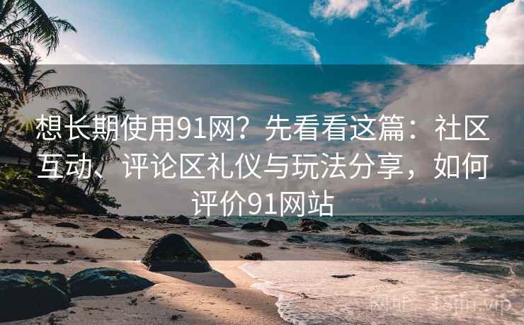 想长期使用91网？先看看这篇：社区互动、评论区礼仪与玩法分享，如何评价91网站