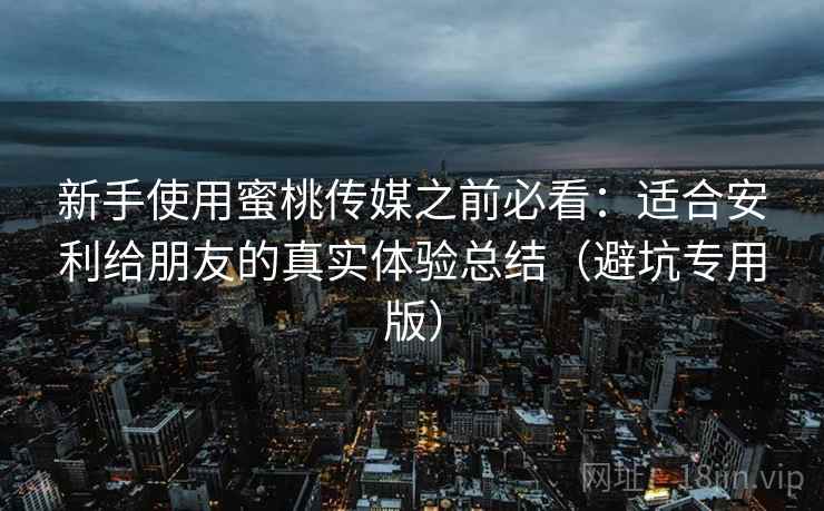 新手使用蜜桃传媒之前必看：适合安利给朋友的真实体验总结（避坑专用版）
