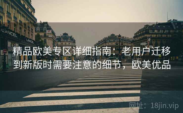 精品欧美专区详细指南：老用户迁移到新版时需要注意的细节，欧美优品