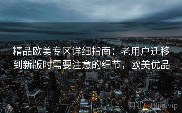 精品欧美专区详细指南：老用户迁移到新版时需要注意的细节，欧美优品