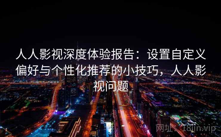 人人影视深度体验报告：设置自定义偏好与个性化推荐的小技巧，人人影视问题