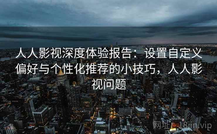 人人影视深度体验报告：设置自定义偏好与个性化推荐的小技巧，人人影视问题