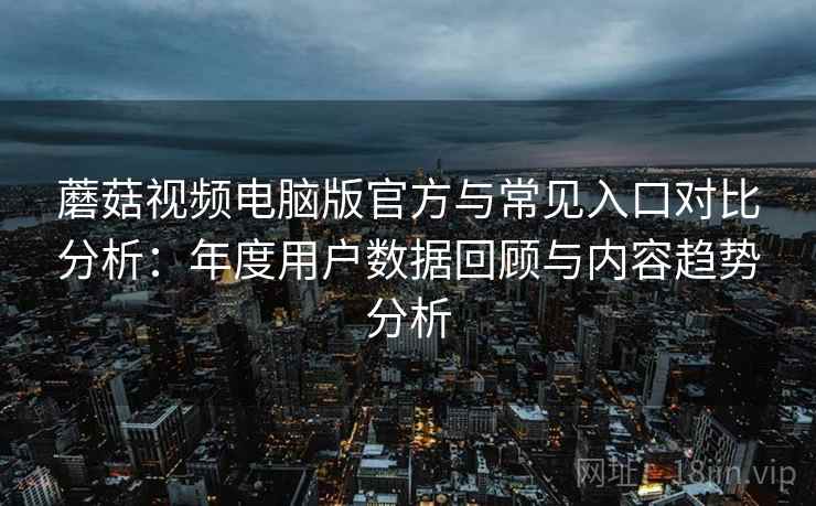 蘑菇视频电脑版官方与常见入口对比分析：年度用户数据回顾与内容趋势分析