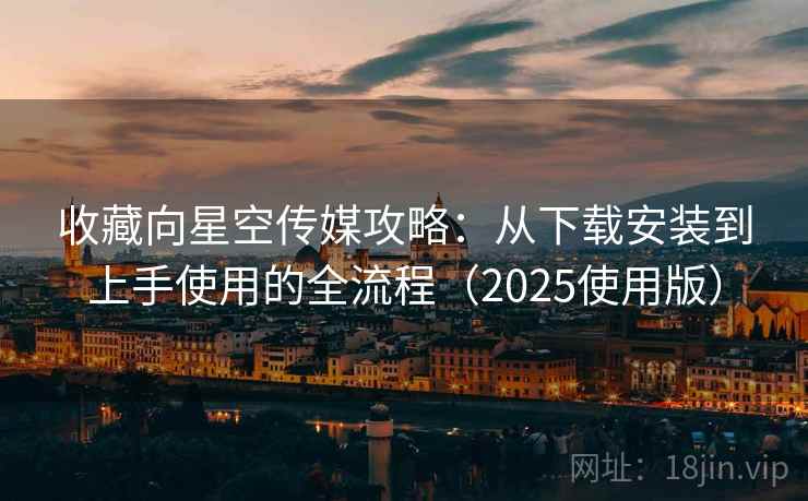 收藏向星空传媒攻略：从下载安装到上手使用的全流程（2025使用版）