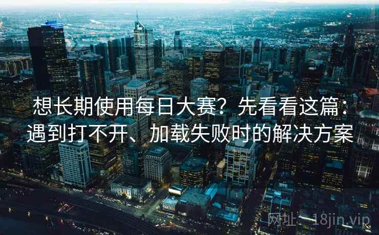 想长期使用每日大赛？先看看这篇：遇到打不开、加载失败时的解决方案