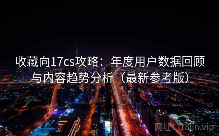 收藏向17cs攻略：年度用户数据回顾与内容趋势分析（最新参考版）