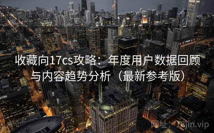 收藏向17cs攻略：年度用户数据回顾与内容趋势分析（最新参考版）