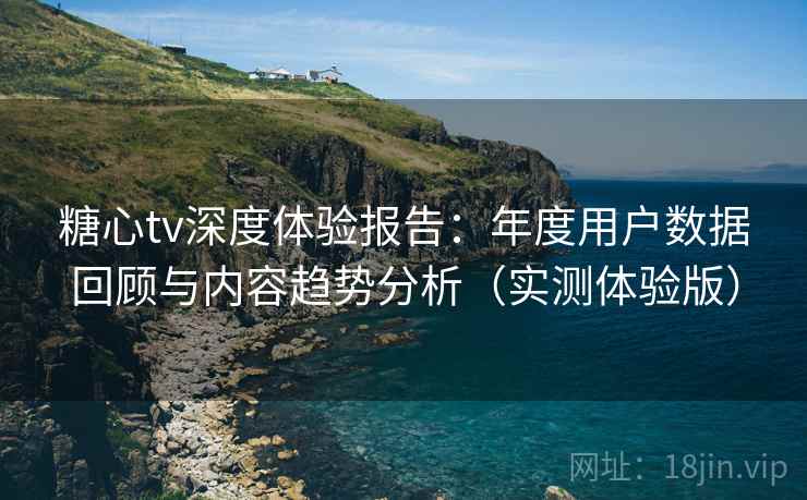 糖心tv深度体验报告：年度用户数据回顾与内容趋势分析（实测体验版）
