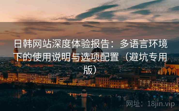日韩网站深度体验报告：多语言环境下的使用说明与选项配置（避坑专用版）