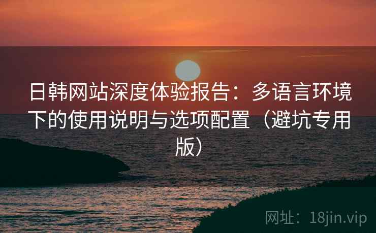 日韩网站深度体验报告：多语言环境下的使用说明与选项配置（避坑专用版）