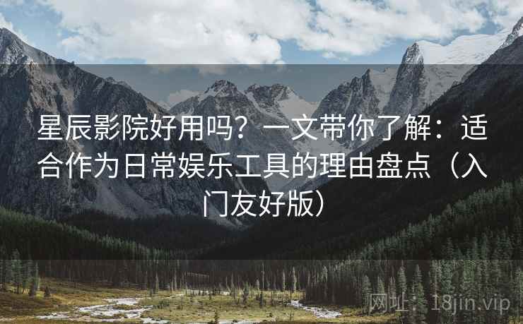 星辰影院好用吗？一文带你了解：适合作为日常娱乐工具的理由盘点（入门友好版）