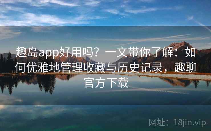 趣岛app好用吗？一文带你了解：如何优雅地管理收藏与历史记录，趣聊官方下载