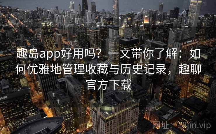趣岛app好用吗？一文带你了解：如何优雅地管理收藏与历史记录，趣聊官方下载