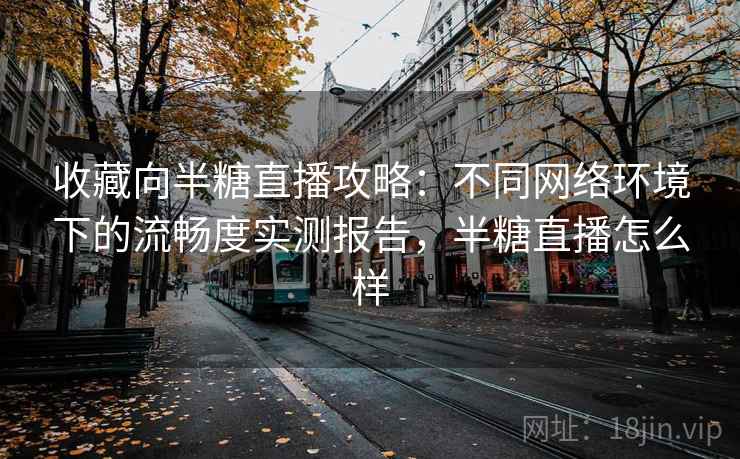 收藏向半糖直播攻略：不同网络环境下的流畅度实测报告，半糖直播怎么样