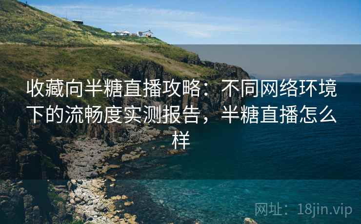 收藏向半糖直播攻略：不同网络环境下的流畅度实测报告，半糖直播怎么样