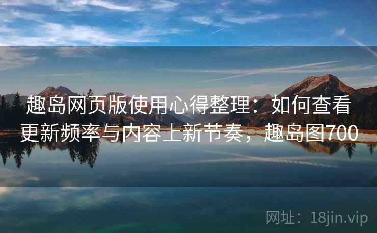 趣岛网页版使用心得整理：如何查看更新频率与内容上新节奏，趣岛图700