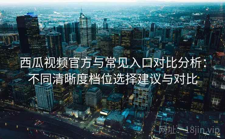 西瓜视频官方与常见入口对比分析：不同清晰度档位选择建议与对比