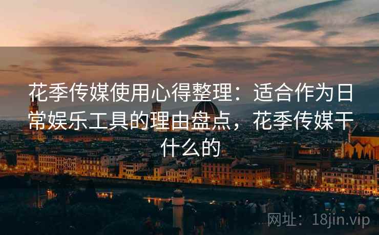 花季传媒使用心得整理：适合作为日常娱乐工具的理由盘点，花季传媒干什么的