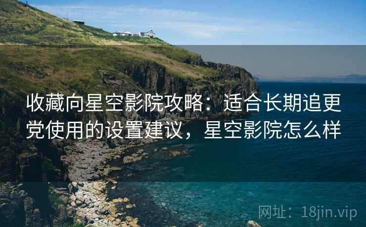 收藏向星空影院攻略：适合长期追更党使用的设置建议，星空影院怎么样