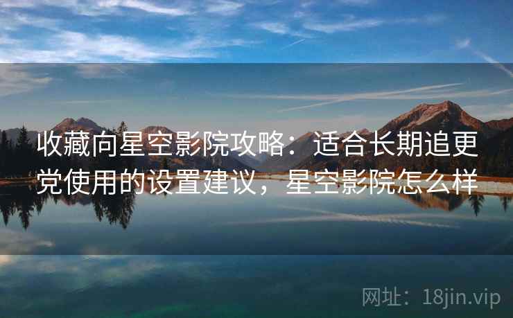 收藏向星空影院攻略：适合长期追更党使用的设置建议，星空影院怎么样