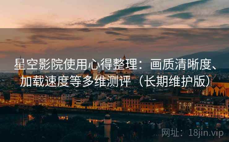 星空影院使用心得整理：画质清晰度、加载速度等多维测评（长期维护版）