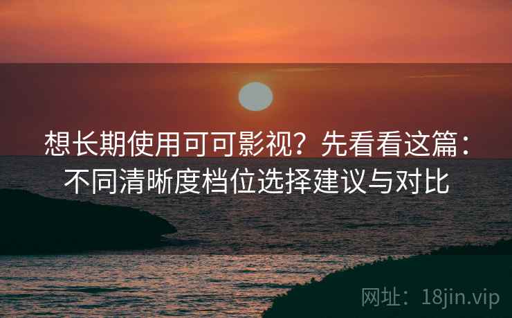 想长期使用可可影视？先看看这篇：不同清晰度档位选择建议与对比
