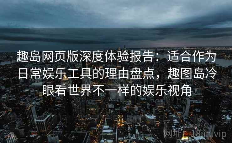趣岛网页版深度体验报告：适合作为日常娱乐工具的理由盘点，趣图岛冷眼看世界不一样的娱乐视角