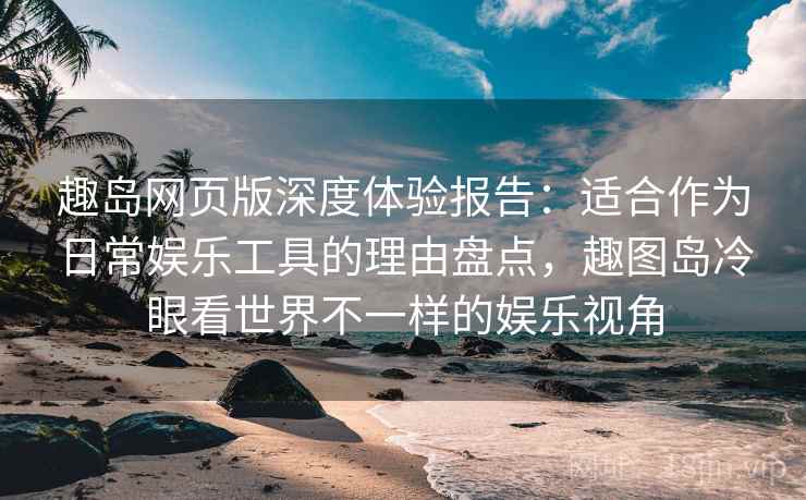 趣岛网页版深度体验报告：适合作为日常娱乐工具的理由盘点，趣图岛冷眼看世界不一样的娱乐视角