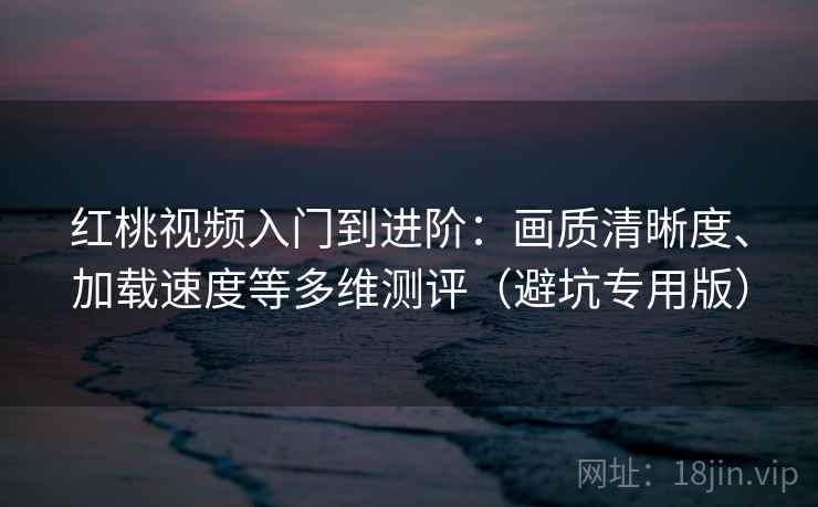 红桃视频入门到进阶：画质清晰度、加载速度等多维测评（避坑专用版）