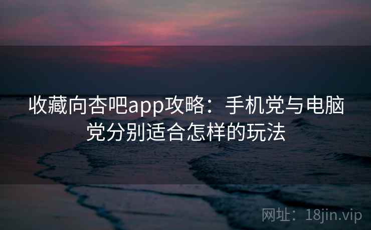 收藏向杏吧app攻略：手机党与电脑党分别适合怎样的玩法