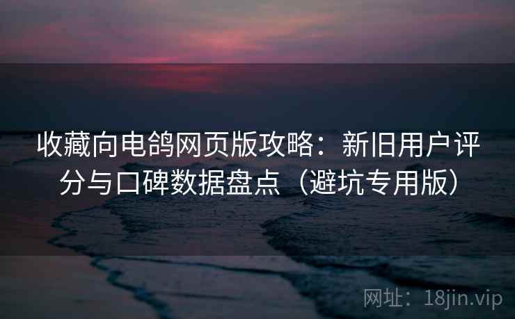 收藏向电鸽网页版攻略：新旧用户评分与口碑数据盘点（避坑专用版）