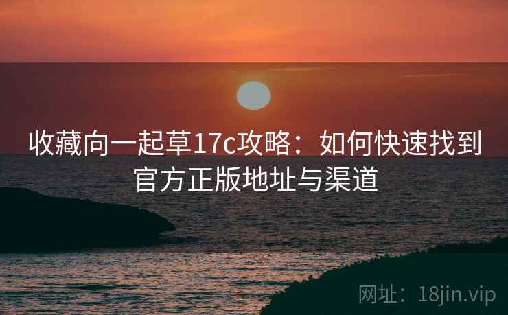 收藏向一起草17c攻略：如何快速找到官方正版地址与渠道