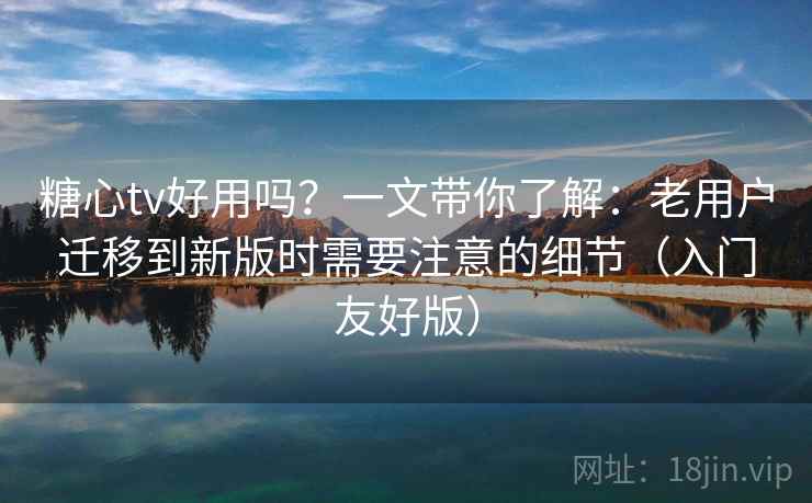 糖心tv好用吗？一文带你了解：老用户迁移到新版时需要注意的细节（入门友好版）
