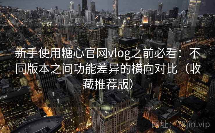 新手使用糖心官网vlog之前必看：不同版本之间功能差异的横向对比（收藏推荐版）