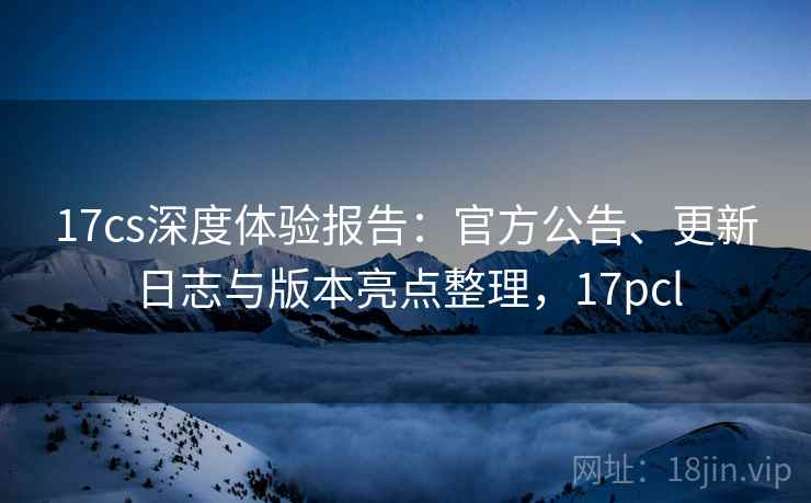 17cs深度体验报告：官方公告、更新日志与版本亮点整理，17pcl