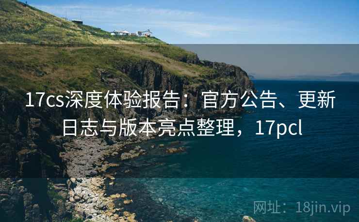 17cs深度体验报告：官方公告、更新日志与版本亮点整理，17pcl