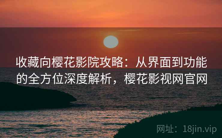 收藏向樱花影院攻略：从界面到功能的全方位深度解析，樱花影视网官网