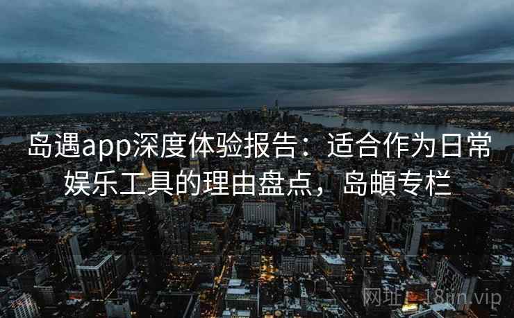岛遇app深度体验报告：适合作为日常娱乐工具的理由盘点，岛頔专栏