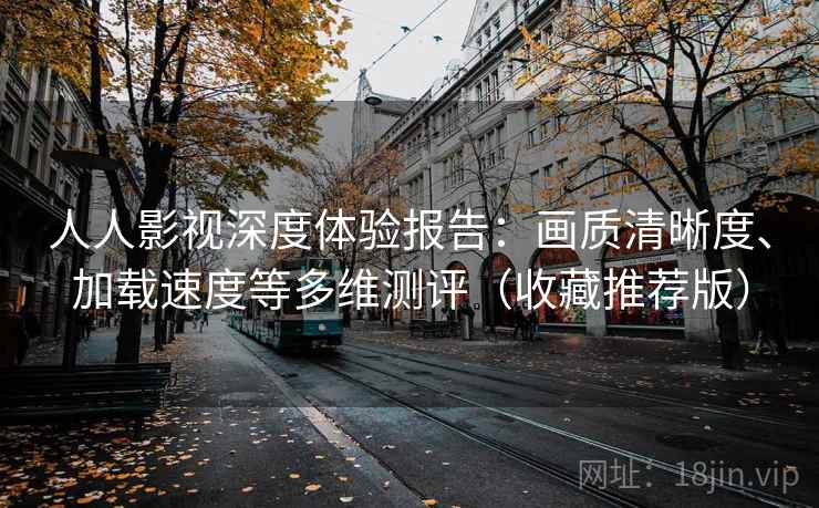 人人影视深度体验报告：画质清晰度、加载速度等多维测评（收藏推荐版）