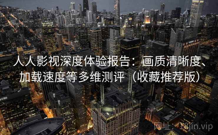 人人影视深度体验报告：画质清晰度、加载速度等多维测评（收藏推荐版）