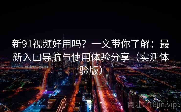 新91视频好用吗？一文带你了解：最新入口导航与使用体验分享（实测体验版）