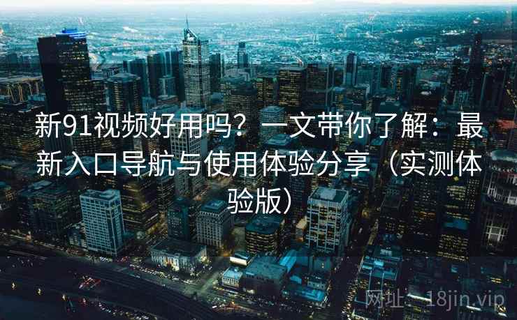 新91视频好用吗？一文带你了解：最新入口导航与使用体验分享（实测体验版）